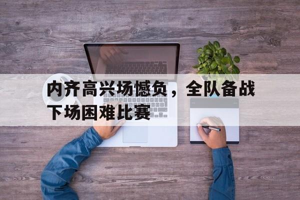 开云体育APP下载-内齐高兴场憾负，全队备战下场困难比赛的简单介绍